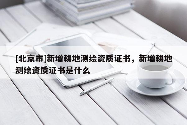 [北京市]新增耕地測繪資質證書，新增耕地測繪資質證書是什么