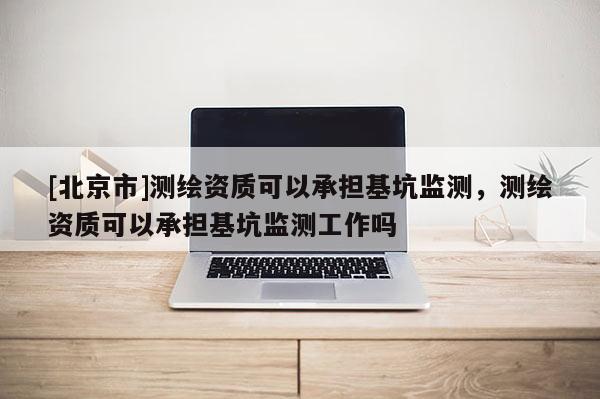 [北京市]測繪資質(zhì)可以承擔(dān)基坑監(jiān)測，測繪資質(zhì)可以承擔(dān)基坑監(jiān)測工作嗎