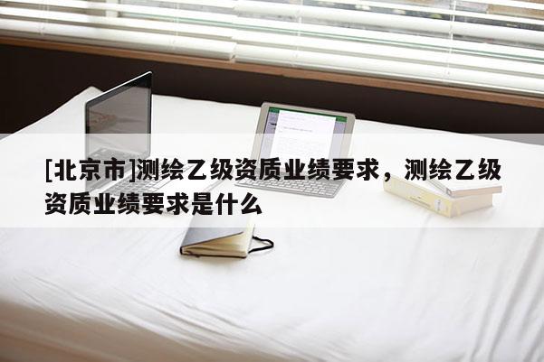 [北京市]測繪乙級資質業績要求，測繪乙級資質業績要求是什么