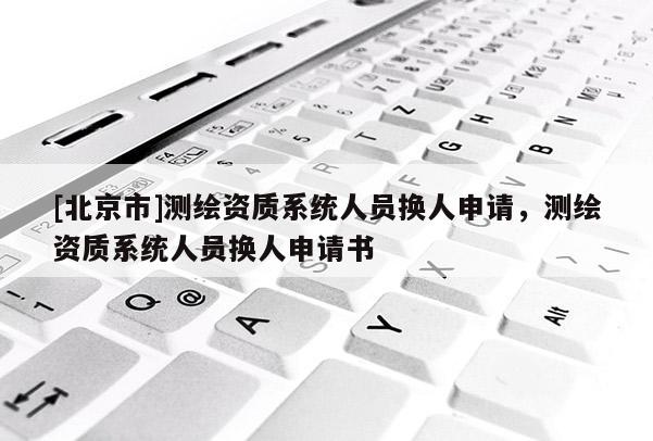 [北京市]測繪資質系統人員換人申請，測繪資質系統人員換人申請書