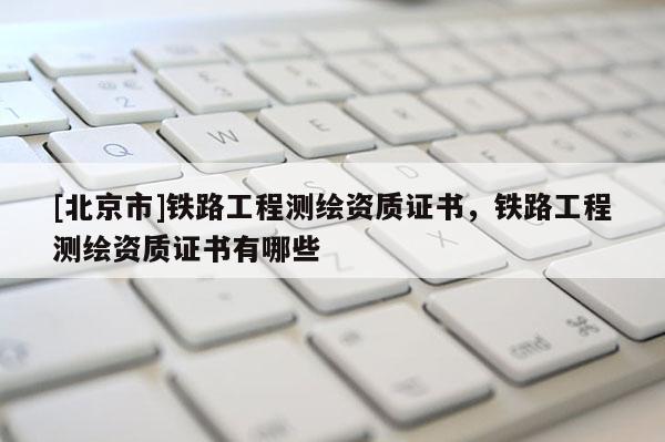 [北京市]鐵路工程測(cè)繪資質(zhì)證書，鐵路工程測(cè)繪資質(zhì)證書有哪些