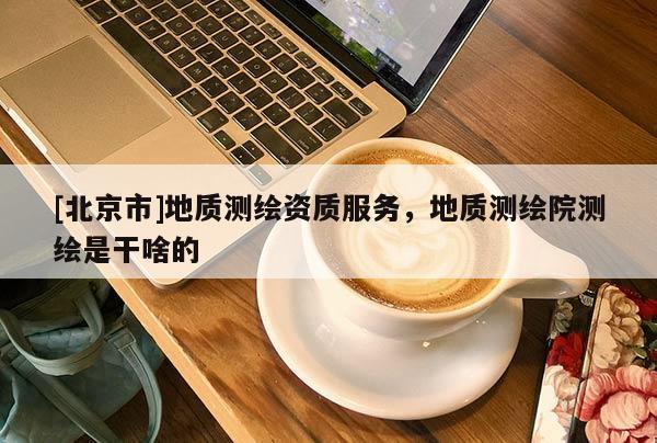 [北京市]地質測繪資質服務，地質測繪院測繪是干啥的