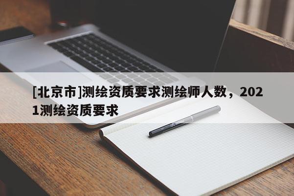 [北京市]測(cè)繪資質(zhì)要求測(cè)繪師人數(shù)，2021測(cè)繪資質(zhì)要求