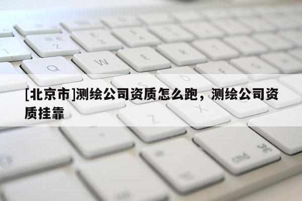 [北京市]測(cè)繪公司資質(zhì)怎么跑，測(cè)繪公司資質(zhì)掛靠