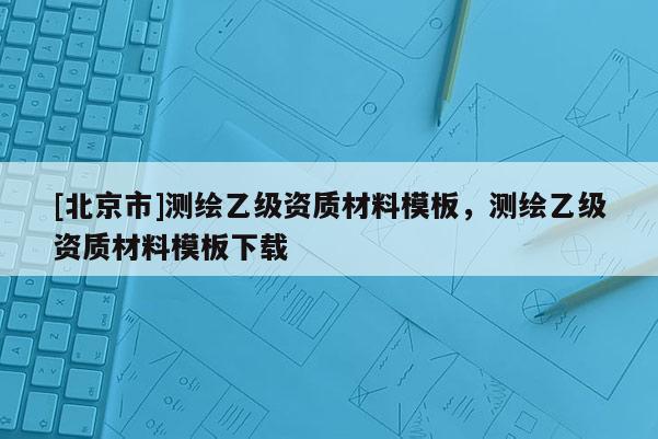 [北京市]測(cè)繪乙級(jí)資質(zhì)材料模板，測(cè)繪乙級(jí)資質(zhì)材料模板下載