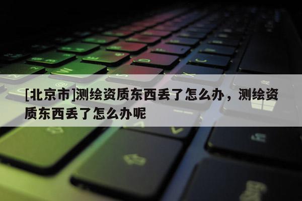 [北京市]測繪資質(zhì)東西丟了怎么辦，測繪資質(zhì)東西丟了怎么辦呢