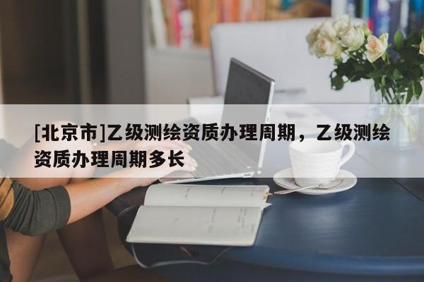 [北京市]乙級(jí)測(cè)繪資質(zhì)辦理周期，乙級(jí)測(cè)繪資質(zhì)辦理周期多長(zhǎng)