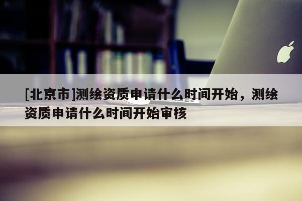 [北京市]測繪資質申請什么時間開始，測繪資質申請什么時間開始審核