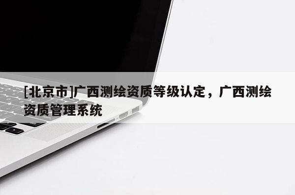 [北京市]廣西測(cè)繪資質(zhì)等級(jí)認(rèn)定，廣西測(cè)繪資質(zhì)管理系統(tǒng)