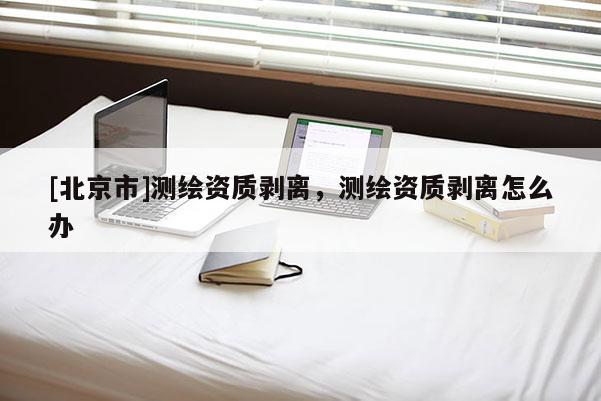 [北京市]測繪資質剝離，測繪資質剝離怎么辦