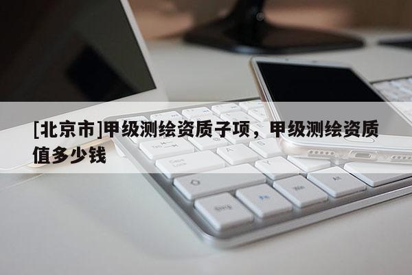 [北京市]甲級測繪資質子項，甲級測繪資質值多少錢