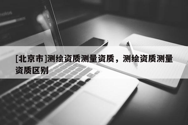 [北京市]測繪資質測量資質，測繪資質測量資質區別