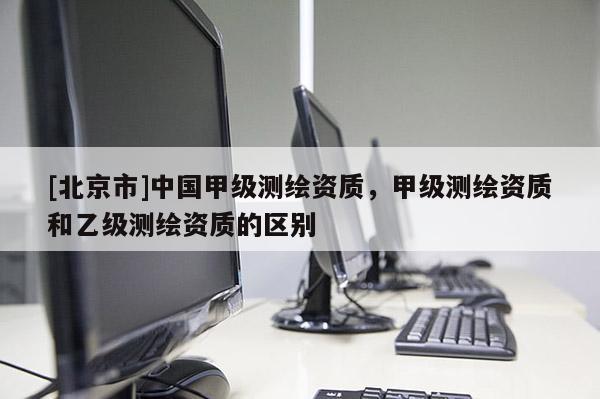 [北京市]中國甲級測繪資質(zhì)，甲級測繪資質(zhì)和乙級測繪資質(zhì)的區(qū)別