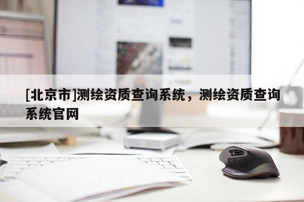 [北京市]測繪資質(zhì)查詢系統(tǒng)，測繪資質(zhì)查詢系統(tǒng)官網(wǎng)