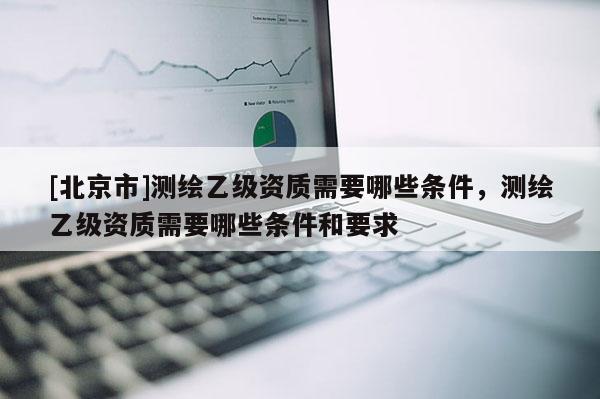[北京市]測繪乙級資質需要哪些條件，測繪乙級資質需要哪些條件和要求