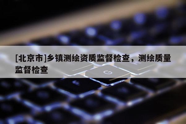 [北京市]鄉鎮測繪資質監督檢查，測繪質量監督檢查