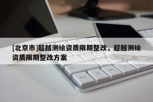 [北京市]超越測繪資質限期整改，超越測繪資質限期整改方案