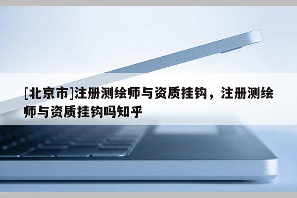 [北京市]注冊測繪師與資質掛鉤，注冊測繪師與資質掛鉤嗎知乎
