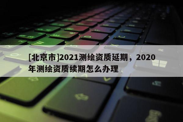 [北京市]2021測繪資質延期，2020年測繪資質續期怎么辦理