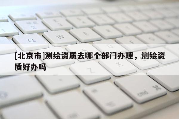 [北京市]測繪資質(zhì)去哪個部門辦理，測繪資質(zhì)好辦嗎