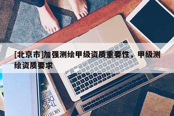 [北京市]加強測繪甲級資質重要性，甲級測繪資質要求