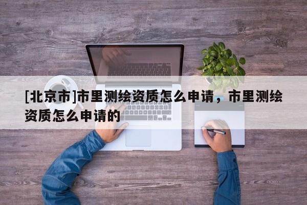 [北京市]市里測繪資質怎么申請，市里測繪資質怎么申請的