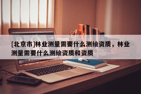 [北京市]林業測量需要什么測繪資質，林業測量需要什么測繪資質和資質