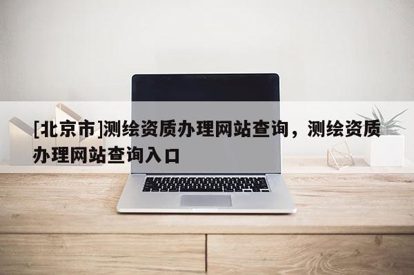 [北京市]測繪資質辦理網站查詢，測繪資質辦理網站查詢入口