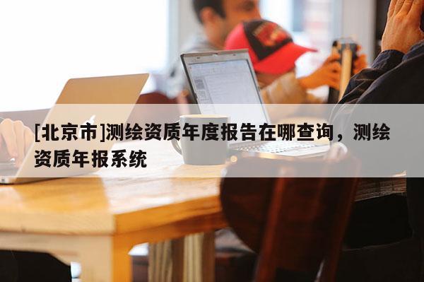 [北京市]測繪資質年度報告在哪查詢，測繪資質年報系統