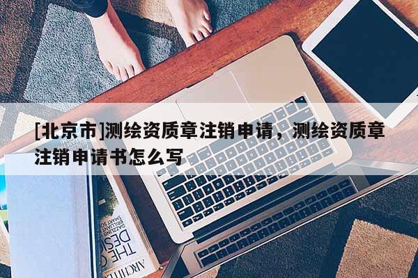 [北京市]測繪資質章注銷申請，測繪資質章注銷申請書怎么寫