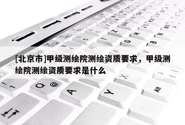 [北京市]甲級測繪院測繪資質要求，甲級測繪院測繪資質要求是什么