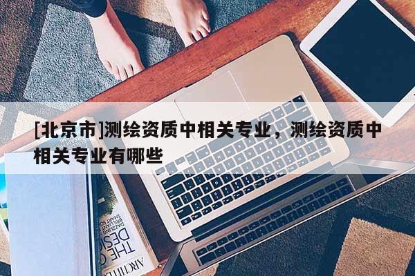 [北京市]測繪資質中相關專業，測繪資質中相關專業有哪些