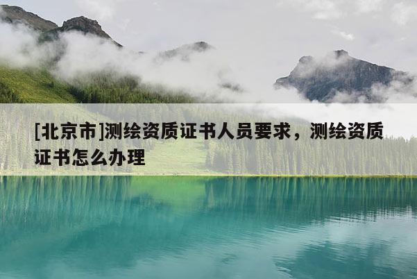 [北京市]測(cè)繪資質(zhì)證書人員要求，測(cè)繪資質(zhì)證書怎么辦理