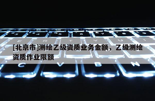 [北京市]測繪乙級資質業務金額，乙級測繪資質作業限額