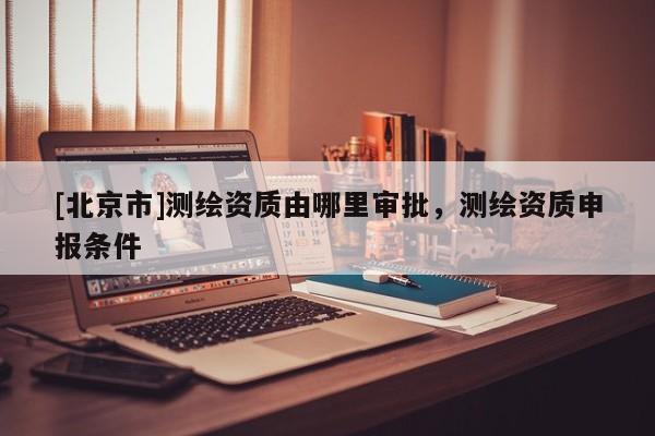 [北京市]測繪資質由哪里審批，測繪資質申報條件