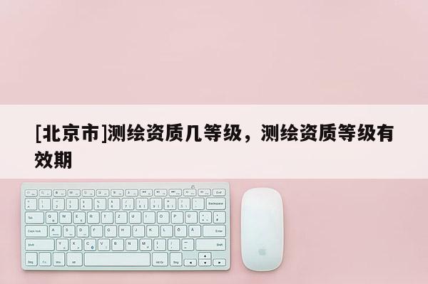 [北京市]測繪資質幾等級，測繪資質等級有效期