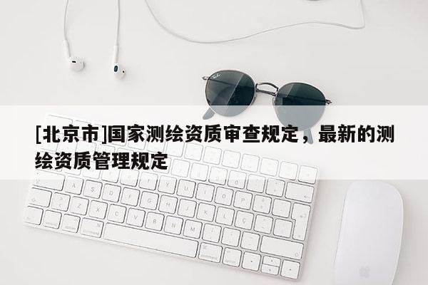 [北京市]國家測繪資質審查規定，最新的測繪資質管理規定
