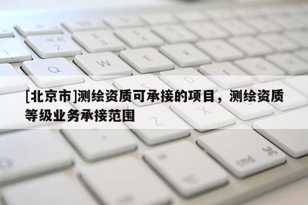 [北京市]測繪資質可承接的項目，測繪資質等級業務承接范圍