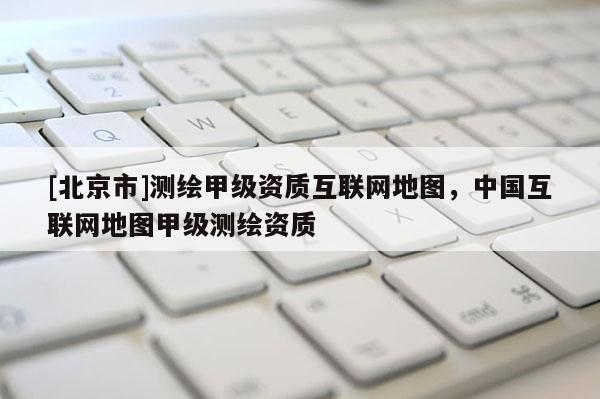 [北京市]測繪甲級資質互聯網地圖，中國互聯網地圖甲級測繪資質