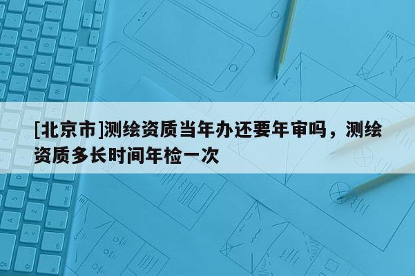 [北京市]測繪資質當年辦還要年審嗎，測繪資質多長時間年檢一次