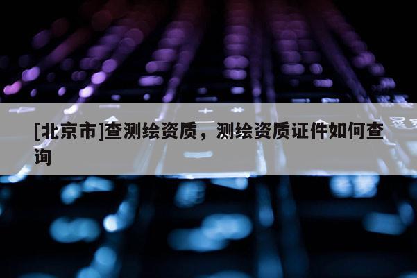 [北京市]查測繪資質，測繪資質證件如何查詢