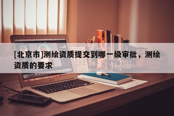[北京市]測繪資質提交到哪一級審批，測繪資質的要求