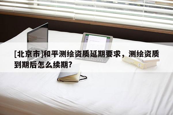 [北京市]和平測(cè)繪資質(zhì)延期要求，測(cè)繪資質(zhì)到期后怎么續(xù)期?