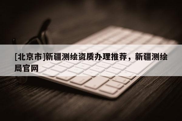 [北京市]新疆測繪資質辦理推薦，新疆測繪局官網