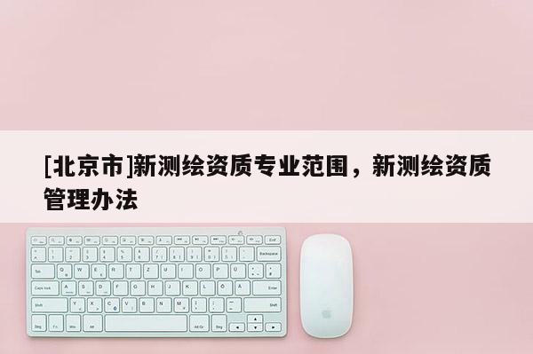 [北京市]新測繪資質(zhì)專業(yè)范圍，新測繪資質(zhì)管理辦法