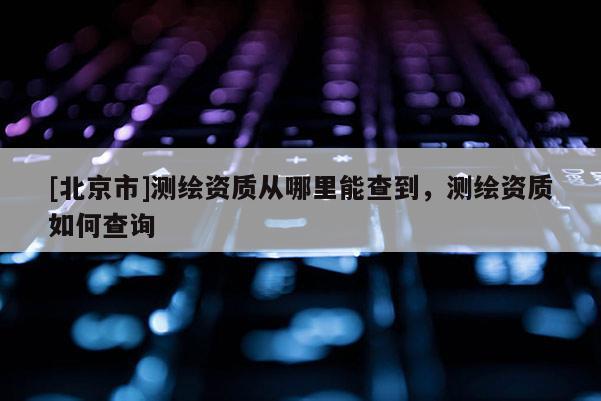 [北京市]測繪資質從哪里能查到，測繪資質如何查詢