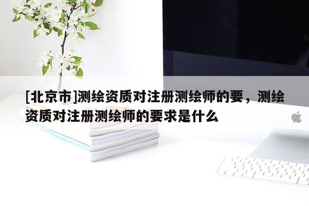 [北京市]測繪資質對注冊測繪師的要，測繪資質對注冊測繪師的要求是什么