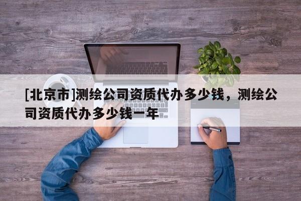 [北京市]測繪公司資質代辦多少錢，測繪公司資質代辦多少錢一年