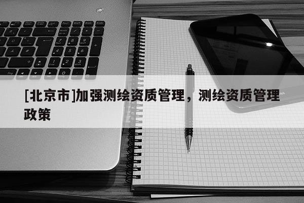 [北京市]加強測繪資質管理，測繪資質管理政策