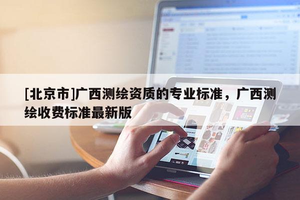 [北京市]廣西測(cè)繪資質(zhì)的專業(yè)標(biāo)準(zhǔn)，廣西測(cè)繪收費(fèi)標(biāo)準(zhǔn)最新版